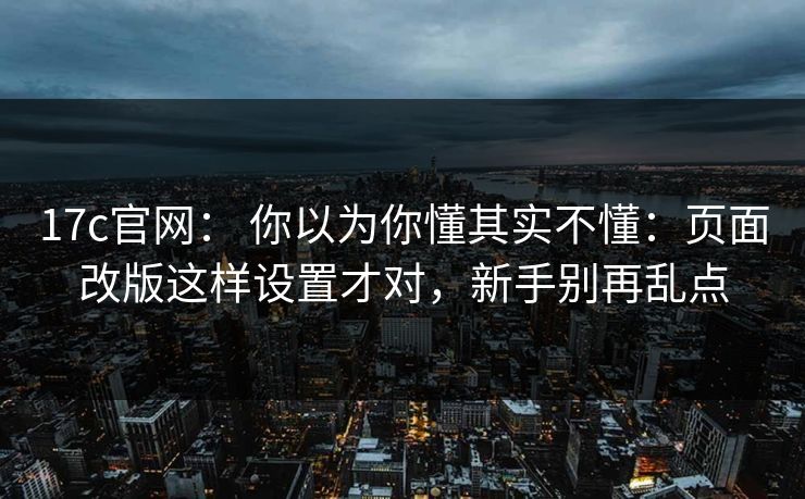 17c官网： 你以为你懂其实不懂：页面改版这样设置才对，新手别再乱点