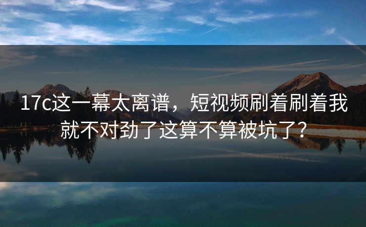 17c这一幕太离谱，短视频刷着刷着我就不对劲了这算不算被坑了？