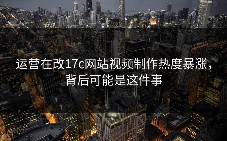 运营在改17c网站视频制作热度暴涨，背后可能是这件事