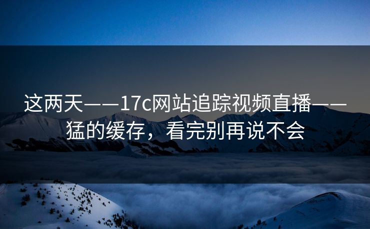 这两天——17c网站追踪视频直播——猛的缓存，看完别再说不会