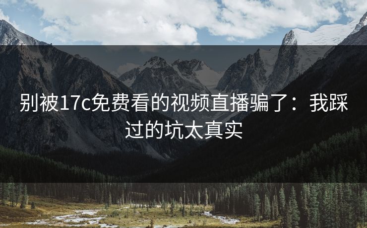 别被17c免费看的视频直播骗了：我踩过的坑太真实