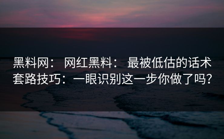 黑料网： 网红黑料： 最被低估的话术套路技巧：一眼识别这一步你做了吗？