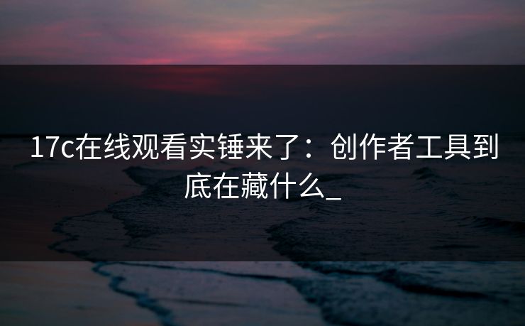 17c在线观看实锤来了：创作者工具到底在藏什么_