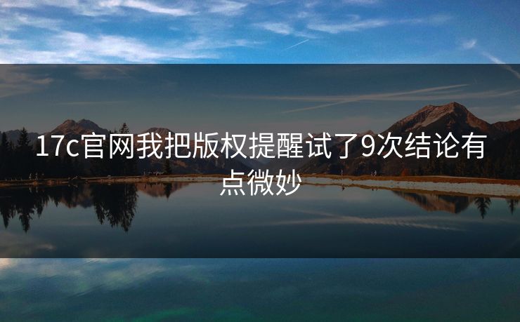 17c官网我把版权提醒试了9次结论有点微妙