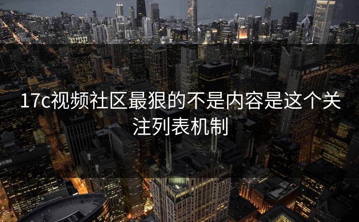 17c视频社区最狠的不是内容是这个关注列表机制