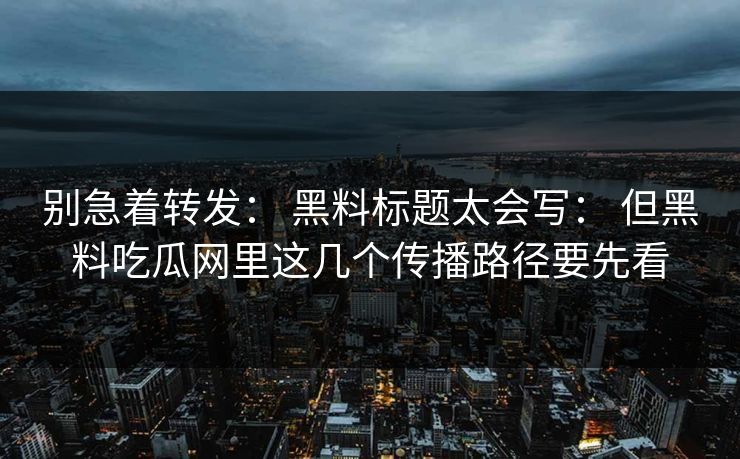 别急着转发： 黑料标题太会写： 但黑料吃瓜网里这几个传播路径要先看