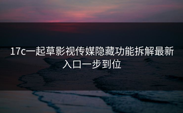 17c一起草影视传媒隐藏功能拆解最新入口一步到位 17c一起草影视传媒隐藏功能拆解最新入口一步到位