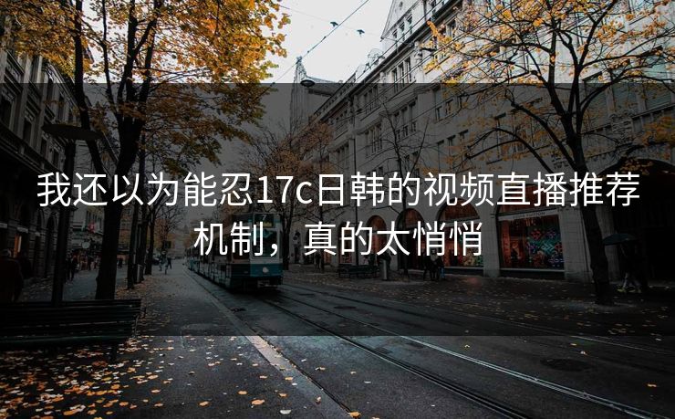 我还以为能忍17c日韩的视频直播推荐机制,真的太悄悄 我还以为能忍17c日韩的视频直播推荐机制,真的太悄悄
