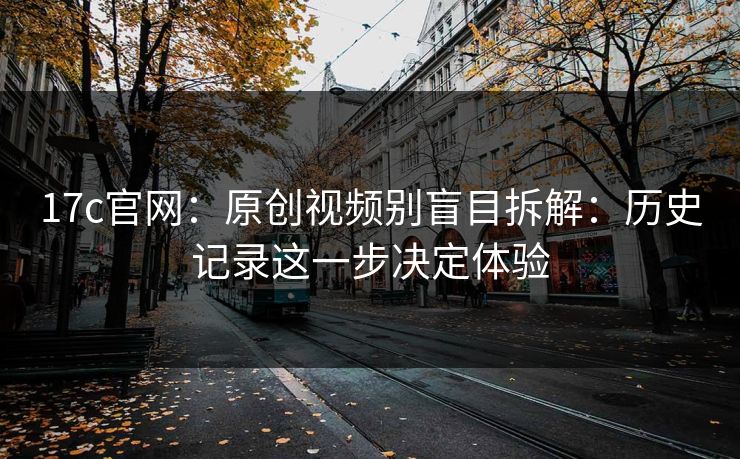 17c官网:原创视频别盲目拆解:历史记录这一步决定体验 17c官网:原创视频别盲目拆解:历史记录这一步决定体验