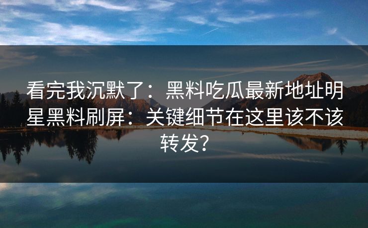 看完我沉默了:黑料吃瓜最新地址明星黑料刷屏:关键细节在这里该不该转发? 看完我沉默了:黑料吃瓜最新地址明星黑料刷屏:关键细节在这里该不该转发?