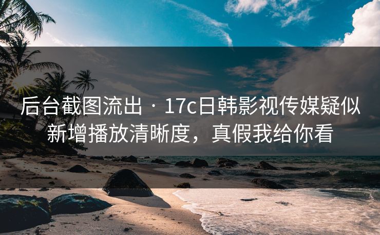 后台截图流出 · 17c日韩影视传媒疑似新增播放清晰度,真假我给你看 后台截图流出 · 17c日韩影视传媒疑似新增播放清晰度,真假我给你看