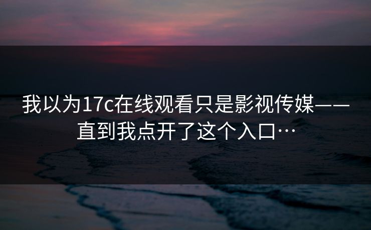 我以为17c在线观看只是影视传媒——直到我点开了这个入口… 我以为17c在线观看只是影视传媒——直到我点开了这个入口…