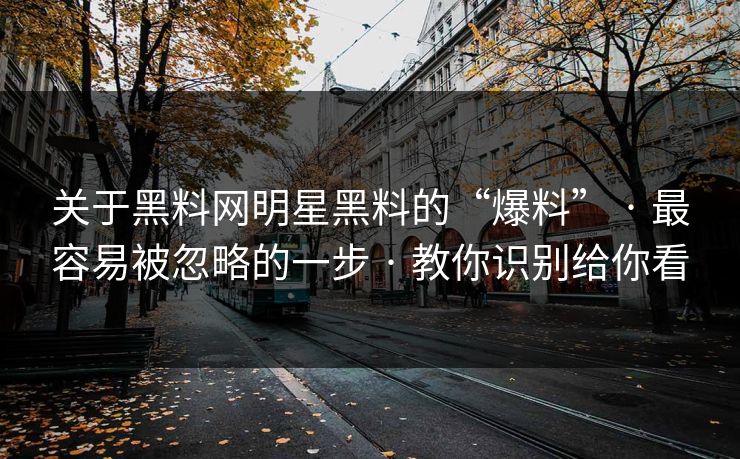 关于黑料网明星黑料的“爆料” · 最容易被忽略的一步 · 教你识别给你看 关于黑料网明星黑料的“爆料” · 最容易被忽略的一步 · 教你识别给你看